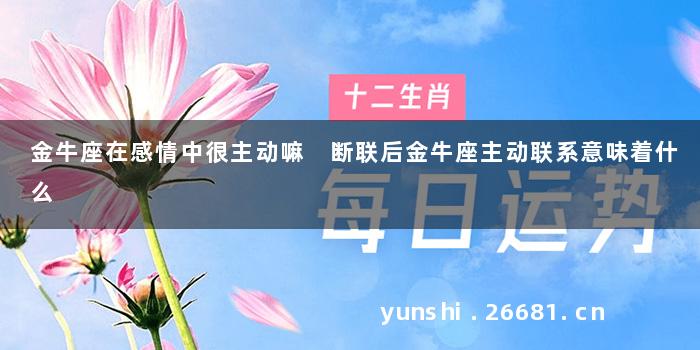金牛座在感情中很主动嘛 断联后金牛座主动联系意味着什么